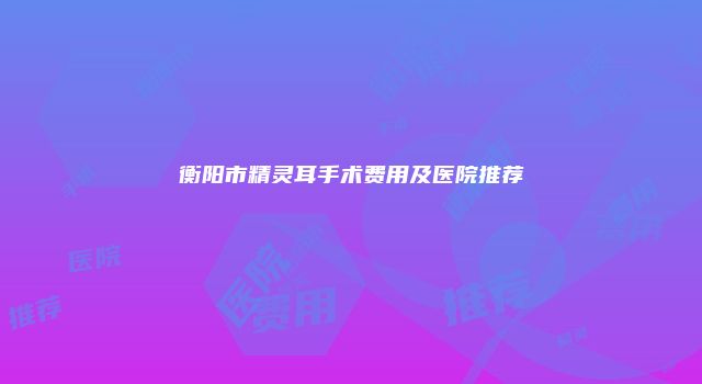 衡阳市精灵耳手术费用及医院推荐