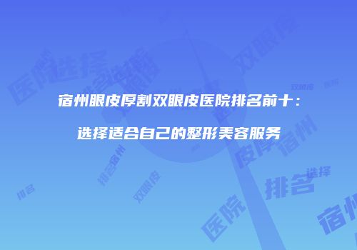 宿州眼皮厚割双眼皮医院排名前十：选择适合自己的整形美容服务