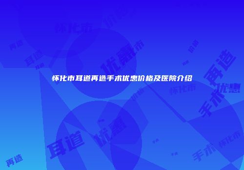 怀化市耳道再造手术优惠价格及医院介绍
