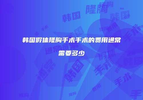 韩国假体隆胸手术手术的费用通常需要多少