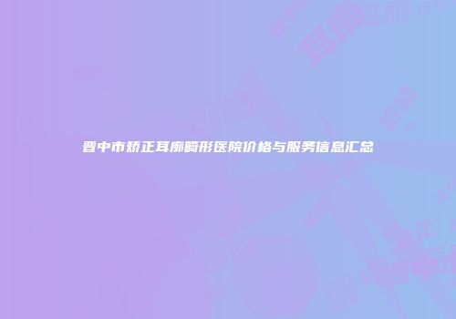 晋中市矫正耳廓畸形医院价格与服务信息汇总