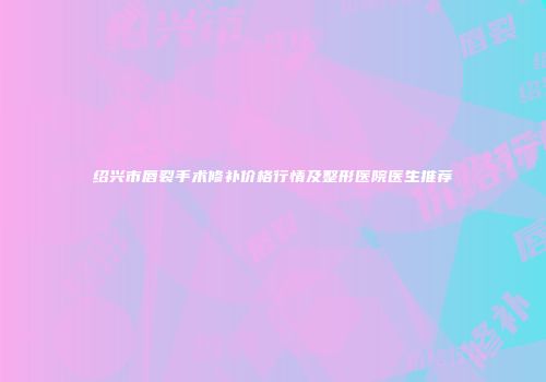 绍兴市唇裂手术修补价格行情及整形医院医生推荐