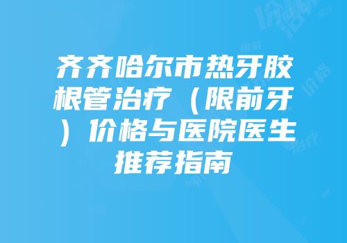 齐齐哈尔市热牙胶根管治疗（限前牙）价格与医院医生推荐指南