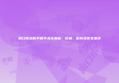 周口市溶脂手臂手术全解析：价格、医院及医生推荐