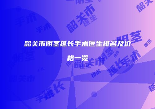 韶关市阴茎延长手术医生排名及价格一览