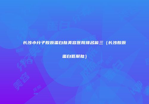 长沙小分子胶原蛋白肽美容医院排名前三（长沙胶原蛋白低聚肽）