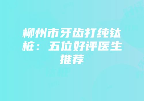 柳州市牙齿打纯钛桩：五位好评医生推荐