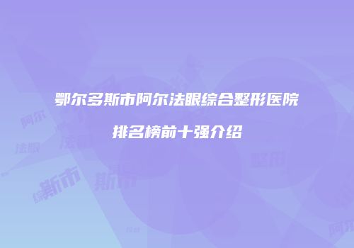 鄂尔多斯市阿尔法眼综合整形医院排名榜前十强介绍