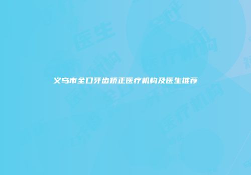 义乌市全口牙齿矫正医疗机构及医生推荐