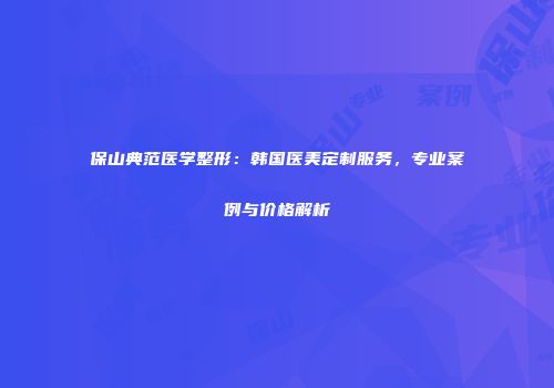 保山典范医学整形：韩国医美定制服务，专业案例与价格解析