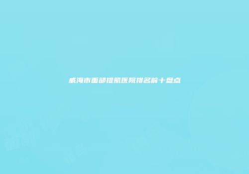 威海市面部提肌医院排名前十盘点
