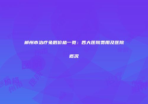 郴州市治疗兔唇价格一览：各大医院费用及医院概况