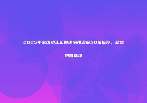 2025年全国矫正正颌医院排名前50位推荐，助您明智选择