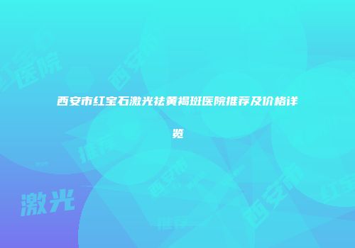 西安市红宝石激光祛黄褐斑医院推荐及价格详览