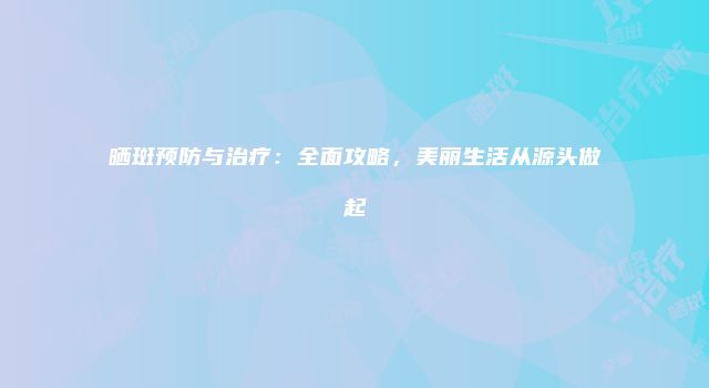 晒斑预防与治疗：全面攻略，美丽生活从源头做起