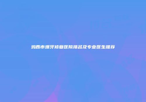 鸡西市爆牙修复医院排名及专业医生推荐
