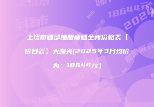 上饶市腿部抽脂瘦腿全新价格表【价目表】大曝光(2025年3月均价为：18644元）