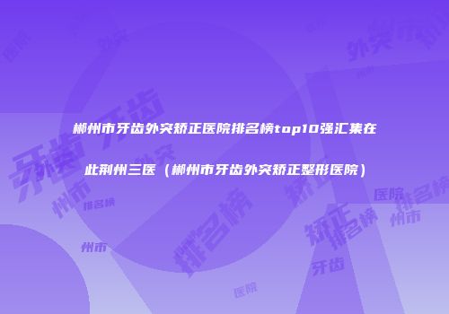 郴州市牙齿外突矫正医院排名榜top10强汇集在此荆州三医（郴州市牙齿外突矫正整形医院）