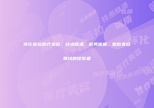 怀化薇拉医疗美容：技术精湛、服务优质，整形美容领域的佼佼者