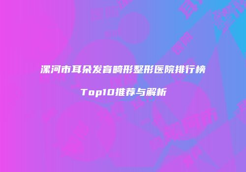 漯河市耳朵发育畸形整形医院排行榜Top10推荐与解析