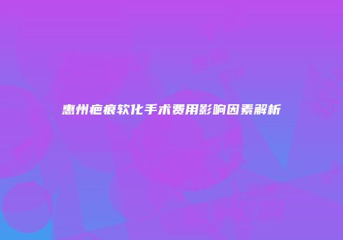 惠州疤痕软化手术费用影响因素解析