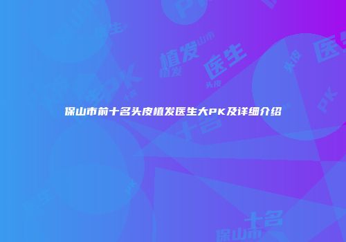 保山市前十名头皮植发医生大PK及详细介绍