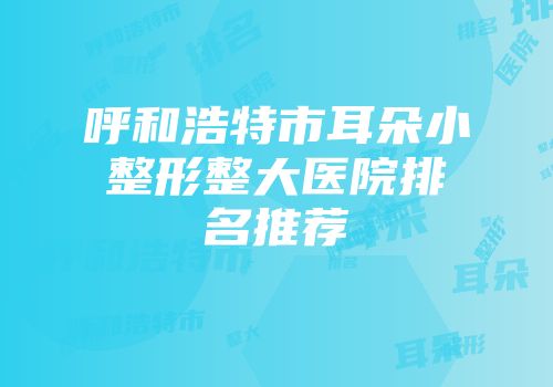 呼和浩特市耳朵小整形整大医院排名推荐