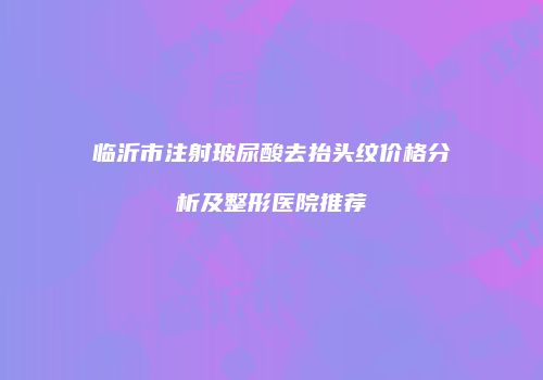 临沂市注射玻尿酸去抬头纹价格分析及整形医院推荐
