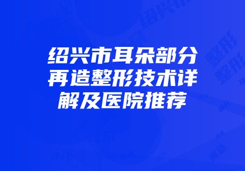 绍兴市耳朵部分再造整形技术详解及医院推荐
