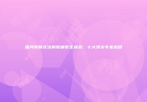漯河市韩式注射除皱医生排名：十大顶尖专家揭晓