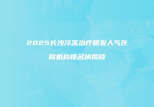 2025长沙冷冻治疗脱发人气医院机构排名榜揭晓