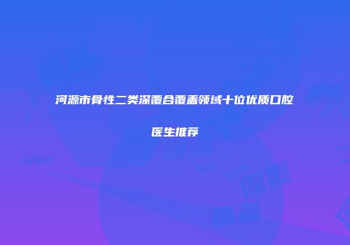 河源市骨性二类深覆合覆盖领域十位优质口腔医生推荐