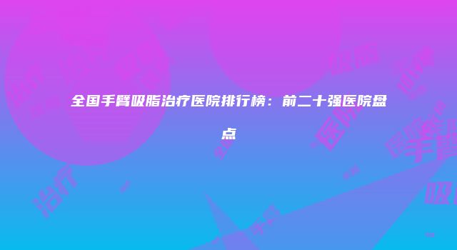 全国手臂吸脂治疗医院排行榜：前二十强医院盘点