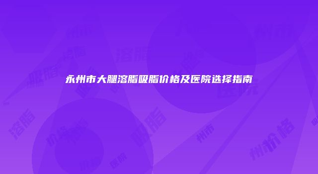 永州市大腿溶脂吸脂价格及医院选择指南