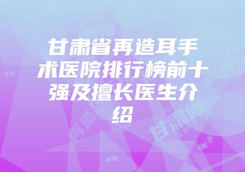 甘肃省再造耳手术医院排行榜前十强及擅长医生介绍