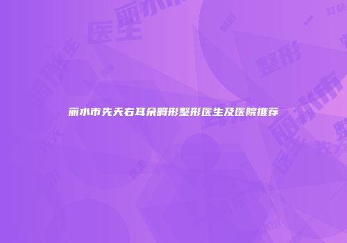 丽水市先天右耳朵畸形整形医生及医院推荐