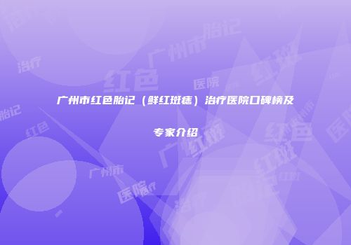 广州市红色胎记（鲜红斑痣）治疗医院口碑榜及专家介绍