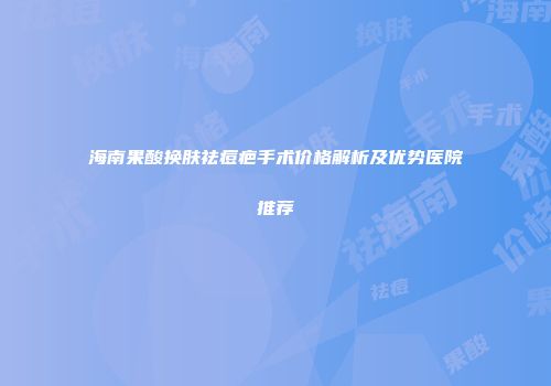 海南果酸换肤祛痘疤手术价格解析及优势医院推荐