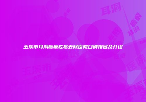 玉溪市耳洞瘢痕疙瘩去除医院口碑排名及介绍