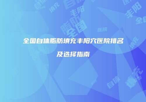 全国自体脂肪填充丰阳穴医院排名及选择指南