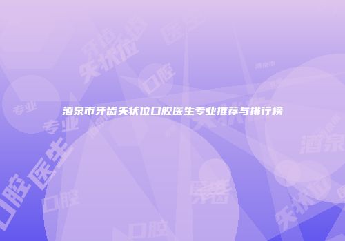 酒泉市牙齿矢状位口腔医生专业推荐与排行榜