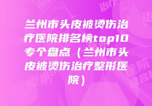 兰州市头皮被烫伤治疗医院排名榜top10专个盘点（兰州市头皮被烫伤治疗整形医院）
