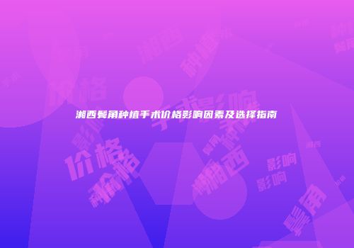 湘西鬓角种植手术价格影响因素及选择指南