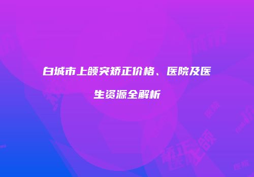 白城市上颌突矫正价格、医院及医生资源全解析