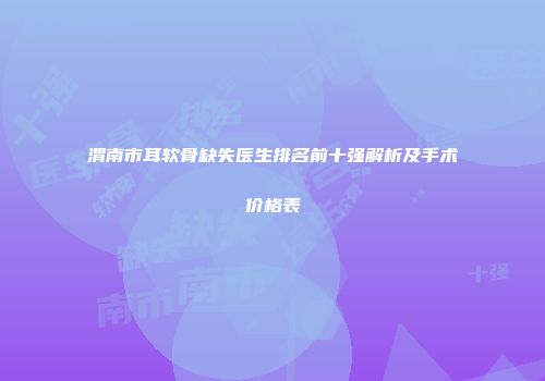 渭南市耳软骨缺失医生排名前十强解析及手术价格表