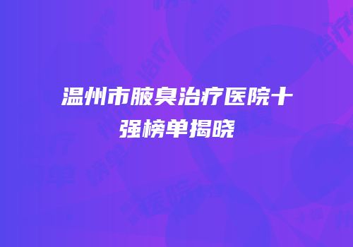 温州市腋臭治疗医院十强榜单揭晓
