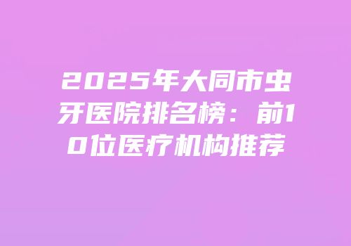 2025年大同市虫牙医院排名榜：前10位医疗机构推荐