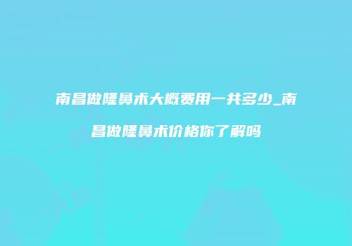 南昌做隆鼻术大概费用一共多少_南昌做隆鼻术价格你了解吗