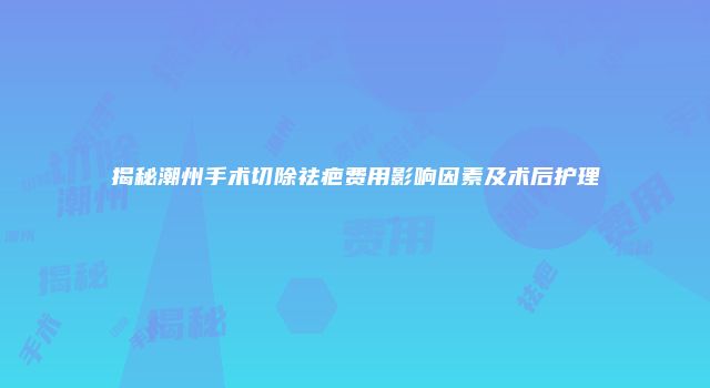 揭秘潮州手术切除祛疤费用影响因素及术后护理