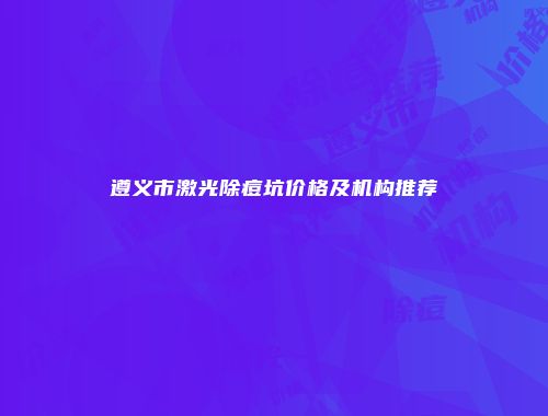 遵义市激光除痘坑价格及机构推荐